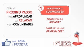 QUAL O
PRÓXIMO PASSO
PARA APROFUNDAR
SUA RELAÇÃO
COM A COMUNIDADE?
para PENSAR
e PRATICAR
APROFUNDAR no
COMPROMISSO
1
COMO ESTÁ A SUA
AGENDA?
QUAIS SÃO AS SUAS
PRIORIDADES?
 