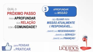 QUAL O
PRÓXIMO PASSO
PARA APROFUNDAR
SUA RELAÇÃO
COM A COMUNIDADE?
para PENSAR
e PRATICAR
APROFUNDAR
na MISSÃO
3
SEU OLHAR PARA
MISSÃO ATUALMENTE
É RESPONSÁVEL...
...DIANTE DAS NECESSIDADES?
...DIANTE DO SERVIÇO?
...DIANTE DAS FINANÇAS?
 