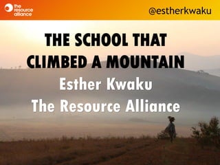 THE SCHOOL THAT
CLIMBED A MOUNTAIN
Esther Kwaku
The Resource Alliance
@estherkwaku
 