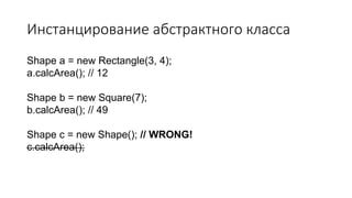 Инстанцирование абстрактного класса
Shape a = new Rectangle(3, 4);
a.calcArea(); // 12
Shape b = new Square(7);
b.calcArea(); // 49
Shape c = new Shape(); // WRONG!
c.calcArea();
 