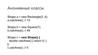 Анонимные классы
Shape a = new Rectangle(3, 4);
a.calcArea(); // 12
Shape b = new Square(7);
b.calcArea(); // 49
Shape c = new Shape() {
double calcArea() { return 0; }
}
c.calcArea(); // 0
 