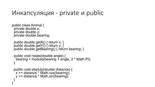 Инкапсуляция - private и public
public class Animal {
private double x;
private double y;
private double bearing;
public double getX() { return x; }
public double getY() { return y; }
public double getBearing() { return bearing; }
public void rotate(double angle) {
bearing = modulo(bearing + angle, 2 * Math.PI);
}
public void stepUp(double distance) {
x += distance * Math.cos(bearing);
y += distance * Math.sin(bearing);
}
}
 