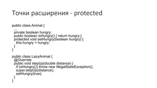 Точки расширения - protected
public class Animal {
...
private boolean hungry;
public boolean isHungry() { return hungry;}
protected void setHungry(boolean hungry) {
this.hungry = hungry;
}
}
public class LazyAnimal {
@Override
public void stepUp(double distance) {
if (isHungry()) throw new IllegalStateException();
super.stepUp(distance);
setHungry(true);
}
}
 