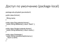 Доступ по умолчанию (package-local)
package edu.phystech.java.lection3;
public class Animal {
...
String name;
}
public class Dog extends Animal {
public String tellName() { return “Bark!”; }
}
public class Student extends Animal {
public String tellName() { return name; }
}
public class Zookeeper {
public String nameAnimal(Animal a) {
return a.name;
}
}
 