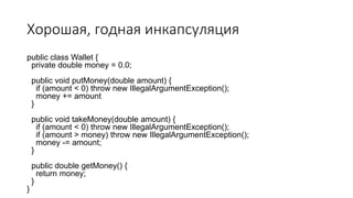 Хорошая, годная инкапсуляция
public class Wallet {
private double money = 0.0;
public void putMoney(double amount) {
if (amount < 0) throw new IllegalArgumentException();
money += amount
}
public void takeMoney(double amount) {
if (amount < 0) throw new IllegalArgumentException();
if (amount > money) throw new IllegalArgumentException();
money -= amount;
}
public double getMoney() {
return money;
}
}
 