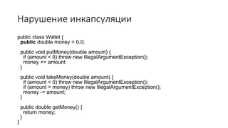 Нарушение инкапсуляции
public class Wallet {
public double money = 0.0;
public void putMoney(double amount) {
if (amount < 0) throw new IllegalArgumentException();
money += amount
}
public void takeMoney(double amount) {
if (amount < 0) throw new IllegalArgumentException();
if (amount > money) throw new IllegalArgumentException();
money -= amount;
}
public double getMoney() {
return money;
}
}
 