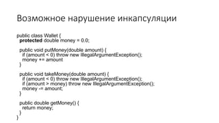 Возможное нарушение инкапсуляции
public class Wallet {
protected double money = 0.0;
public void putMoney(double amount) {
if (amount < 0) throw new IllegalArgumentException();
money += amount
}
public void takeMoney(double amount) {
if (amount < 0) throw new IllegalArgumentException();
if (amount > money) throw new IllegalArgumentException();
money -= amount;
}
public double getMoney() {
return money;
}
}
 