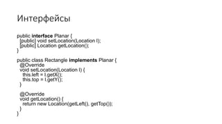Интерфейсы
public interface Planar {
[public] void setLocation(Location l);
[public] Location getLocation();
}
public class Rectangle implements Planar {
@Override
void setLocation(Location l) {
this.left = l.getX();
this.top = l.getY();
}
@Override
void getLocation() {
return new Location(getLeft(), getTop());
}
}
 