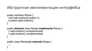 Абстрактная имплементация интерфейса
public interface Planar {
void setLocation(Location l);
Location getLocation();
}
public abstract class Shape implements Planar {
// setLocation() unimplemented
// getLocation() unimplemented
}
public class Rectangle extends Shape {
...
}
 