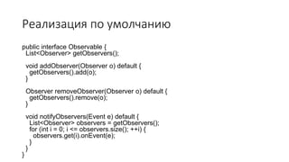 Реализация по умолчанию
public interface Observable {
List<Observer> getObservers();
void addObserver(Observer o) default {
getObservers().add(o);
}
Observer removeObserver(Observer o) default {
getObservers().remove(o);
}
void notifyObservers(Event e) default {
List<Observer> observers = getObservers();
for (int i = 0; i <= observers.size(); ++i) {
observers.get(i).onEvent(e);
}
}
}
 