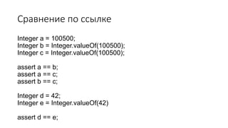 Сравнение по ссылке
Integer a = 100500;
Integer b = Integer.valueOf(100500);
Integer c = Integer.valueOf(100500);
assert a == b;
assert a == c;
assert b == c;
Integer d = 42;
Integer e = Integer.valueOf(42)
assert d == e;
 