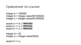 Сравнение по ссылке
Integer a = 100500;
Integer b = Integer.valueOf(100500);
Integer c = Integer.valueOf(100500);
assert a == b; // WRONG
assert a == c; // WRONG
assert b == c; // WRONG
Integer d = 42;
Integer e = Integer.valueOf(42)
assert d == e;
 