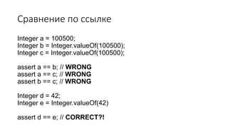 Сравнение по ссылке
Integer a = 100500;
Integer b = Integer.valueOf(100500);
Integer c = Integer.valueOf(100500);
assert a == b; // WRONG
assert a == c; // WRONG
assert b == c; // WRONG
Integer d = 42;
Integer e = Integer.valueOf(42)
assert d == e; // CORRECT?!
 