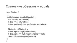 Сравнение объектов – equals
class Student {
...
public boolean equals(Object o) {
if (o == null) return false;
if (this == o) return true;
if (this.getClass() != o.getClass()) return false;
Student s = (Student) o;
if (this.age != s.age) return false;
if (this.name == null) return s.name == null;
return this.name.equals(s.name);
}
}
 