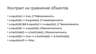 Контракт на сравнение объектов
• a.equals(a) == true; // Рефлексивность
• a.equals(b) == b.equals(a); // Симметричность
• a.equals(b) && b.equals(c) => a.equals(c); // Транзитивность
• a.equals(b) == a.equals(b); //Консистентность
• a.hashCode() == a.hashCode(); //Консистентность
• a.equals(b) == true => a.hashCode() == b.hashCode();
• a.equals(null) == false;
 