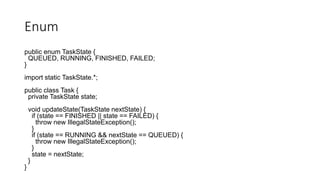 Enum
public enum TaskState {
QUEUED, RUNNING, FINISHED, FAILED;
}
import static TaskState.*;
public class Task {
private TaskState state;
void updateState(TaskState nextState) {
if (state == FINISHED || state == FAILED) {
throw new IllegalStateException();
}
if (state == RUNNING && nextState == QUEUED) {
throw new IllegalStateException();
}
state = nextState;
}
}
 