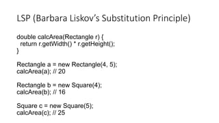LSP (Barbara Liskov’s Substitution Principle)
double calcArea(Rectangle r) {
return r.getWidth() * r.getHeight();
}
Rectangle a = new Rectangle(4, 5);
calcArea(a); // 20
Rectangle b = new Square(4);
calcArea(b); // 16
Square c = new Square(5);
calcArea(c); // 25
 