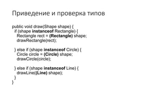 Приведение и проверка типов
public void draw(Shape shape) {
if (shape instanceof Rectangle) {
Rectangle rect = (Rectangle) shape;
drawRectangle(rect);
} else if (shape instanceof Circle) {
Circle circle = (Circle) shape;
drawCircle(circle);
} else if (shape instanceof Line) {
drawLine((Line) shape);
}
}
 