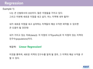 나는 큰 신발회사의 CEO이다. 많은 지점들을 가지고 있다.
그리고 이번에 새로운 지점을 내고 싶다. 어느 지역에 내야 될까?
내가 새로운 지점을 내고 싶어하는 지역들의 예상 수익만 파악할 수 있으면
큰 도움이 될 것인데!
내가 가지고 있는 자료(data)는 각 지점의 수익(profits)과 각 지점이 있는 지역의
인구수(populations)이다.
해결책! Linear Regression!
이것을 통하여, 새로운 지역의 인구수를 알게 될 경우, 그 지역의 예상 수익을 구
할 수 있다.
Example 1)
 