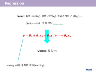 Input : 집의 크기(𝑥1), 방의 개수(𝑥2), 학교까지의 거리(𝑥3),.....
(𝑥1, 𝑥2, … , 𝑥 𝑛) : 특성 벡터 feature vector
Output : 집 값(𝑦)
𝒚 = 𝜽 𝟎 + 𝜽 𝟏 𝒙 𝟏 + 𝜽 𝟐 𝒙 𝟐 + ⋯ + 𝜽 𝒏 𝒙 𝒏
training set을 통하여 학습(learning)
 