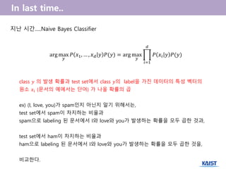 지난 시간.....Naive Bayes Classifier
arg max
𝑦
𝑃 𝑥1, … , 𝑥 𝑑 𝑦 𝑃(𝑦) = arg max
𝑦
𝑃 𝑥𝑖 𝑦 𝑃(𝑦)
𝑑
𝑖=1
class 𝑦 의 발생 확률과 test set에서 class 𝑦의 label을 가진 데이터의 특성 벡터의
원소 𝑥𝑖 (문서의 예에서는 단어) 가 나올 확률의 곱
ex) (I, love, you)가 spam인지 아닌지 알기 위해서는,
test set에서 spam이 차지하는 비율과
spam으로 labeling 된 문서에서 I와 love와 you가 발생하는 확률을 모두 곱한 것과,
test set에서 ham이 차지하는 비율과
ham으로 labeling 된 문서에서 I와 love와 you가 발생하는 확률을 모두 곱한 것을,
비교한다.
 