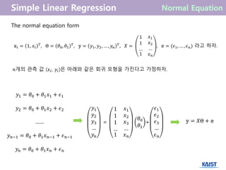 The normal equation form
𝕩𝑖 = 1, 𝑥𝑖
𝑇
, Θ = 𝜃0, 𝜃1
𝑇
, 𝕪 = 𝑦1, 𝑦2, … , 𝑦 𝑛
𝑇
, 𝑋 =
1
1
…
𝑥1
𝑥2
…
1 𝑥 𝑛
, 𝕖 = (𝜖1, … , 𝜖 𝑛) 라고 하자.
𝕪 = 𝑋Θ + 𝕖
𝑦1 = 𝜃0 + 𝜃1 𝑥1 + 𝜖1
𝑦2 = 𝜃0 + 𝜃1 𝑥2 + 𝜖2
.......
𝑦 𝑛−1 = 𝜃0 + 𝜃1 𝑥 𝑛−1 + 𝜖 𝑛−1
𝑦 𝑛 = 𝜃0 + 𝜃1 𝑥 𝑛 + 𝜖 𝑛
𝑛개의 관측 값 (𝑥𝑖, 𝑦𝑖)은 아래와 같은 회귀 모형을 가진다고 가정하자.
𝑦1
𝑦2
𝑦3
…
𝑦 𝑛
=
1
1
1
…
𝑥1
𝑥2
𝑥3
…
1 𝑥 𝑛
𝜃0
𝜃1
+
𝜖1
𝜖2
𝜖3
…
𝜖 𝑛
 