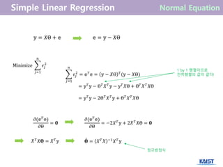 𝜖𝑗
2
𝑛
𝑗=1
= 𝕖 𝑇
𝕖 = 𝕪 − 𝑋Θ 𝑇
(𝕪 − 𝑋Θ)
= 𝕪 𝑇
𝕪 − Θ 𝑇
𝑋 𝑇
𝕪 − 𝕪 𝑇
𝑋Θ + Θ 𝑇
𝑋 𝑇
𝑋Θ
= 𝕪 𝑇
𝕪 − 2Θ 𝑇
𝑋 𝑇
𝕪 + Θ 𝑇
𝑋 𝑇
𝑋Θ
1 by 1 행렬이므로
전치행렬의 값이 같다!
𝜕(𝕖 𝑇
𝕖)
𝜕Θ
= 𝟎
𝜕(𝕖 𝑇
𝕖)
𝜕Θ
= −2𝑋 𝑇
𝕪 + 2𝑋 𝑇
𝑋Θ = 𝟎
𝑋 𝑇
𝑋𝚯 = 𝑋 𝑇
𝕪 𝚯 = 𝑋 𝑇
𝑋 −1
𝑋 𝑇
𝕪ˆ
정규방정식
𝕪 = 𝑋Θ + 𝕖 𝕖 = 𝕪 − 𝑋Θ
Minimize 𝜖𝑗
2
𝑛
𝑗=1
 