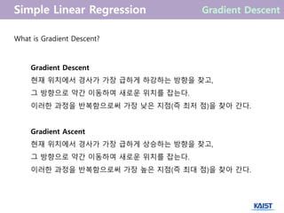 What is Gradient Descent?
Gradient Descent
현재 위치에서 경사가 가장 급하게 하강하는 방향을 찾고,
그 방향으로 약간 이동하여 새로운 위치를 잡는다.
이러한 과정을 반복함으로써 가장 낮은 지점(즉 최저 점)을 찾아 간다.
Gradient Ascent
현재 위치에서 경사가 가장 급하게 상승하는 방향을 찾고,
그 방향으로 약간 이동하여 새로운 위치를 잡는다.
이러한 과정을 반복함으로써 가장 높은 지점(즉 최대 점)을 찾아 간다.
 