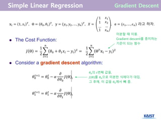 𝐽 Θ =
1
2
𝜃0 + 𝜃1 𝑥𝑖 − 𝑦𝑖
2
𝑛
𝑖=1
=
1
2
Θ 𝑇 𝕩𝑖 − 𝑦𝑖
2
𝑛
𝑖=1
𝕩𝑖 = 1, 𝑥𝑖
𝑇
, Θ = 𝜃0, 𝜃1
𝑇
, 𝕪 = 𝑦1, 𝑦2, … , 𝑦𝑛
𝑇
, 𝑋 =
1
1
…
𝑥1
𝑥2
…
1 𝑥 𝑛
, 𝕖 = (𝜖1, … , 𝜖 𝑛) 라고 하자.
𝜃0
𝑡+1
= 𝜃0
𝑡
− 𝛼
𝜕
𝜕𝜃0
𝐽(Θ)𝑡
𝜃1
𝑡+1
= 𝜃1
𝑡
− 𝛼
𝜕
𝜕𝜃1
𝐽(Θ)𝑡
𝜃0의 𝑡번째 값을,
𝐽(Θ)를 𝜃0으로 미분한 식에다가 대입.
그 후에, 이 값을 𝜃0에서 빼 줌.
미분할 때 이용.
Gradient descent를 중지하는
기준이 되는 함수
 