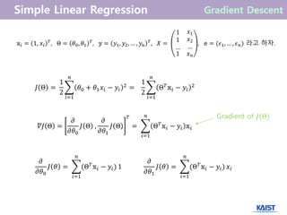 𝐽 Θ =
1
2
𝜃0 + 𝜃1 𝑥𝑖 − 𝑦𝑖
2
𝑛
𝑖=1
=
1
2
Θ 𝑇 𝕩𝑖 − 𝑦𝑖
2
𝑛
𝑖=1
𝕩𝑖 = 1, 𝑥𝑖
𝑇
, Θ = 𝜃0, 𝜃1
𝑇
, 𝕪 = 𝑦1, 𝑦2, … , 𝑦𝑛
𝑇
, 𝑋 =
1
1
…
𝑥1
𝑥2
…
1 𝑥 𝑛
, 𝕖 = (𝜖1, … , 𝜖 𝑛) 라고 하자.
Gradient of 𝐽(Θ)
𝜕
𝜕𝜃0
𝐽 𝜃 = (Θ 𝑇 𝕩𝑖 − 𝑦𝑖)
𝑛
𝑖=1
1
𝜕
𝜕𝜃1
𝐽 𝜃 = (Θ 𝑇 𝕩𝑖 − 𝑦𝑖)
𝑛
𝑖=1
𝑥𝑖
𝛻𝐽 Θ =
𝜕
𝜕𝜃0
𝐽 Θ ,
𝜕
𝜕𝜃1
𝐽 Θ
𝑇
= Θ 𝑇
𝕩𝑖 − 𝑦𝑖 𝕩𝑖
𝑛
𝑖=1
 