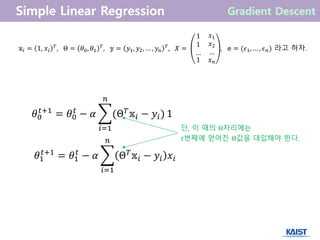𝕩𝑖 = 1, 𝑥𝑖
𝑇
, Θ = 𝜃0, 𝜃1
𝑇
, 𝕪 = 𝑦1, 𝑦2, … , 𝑦𝑛
𝑇
, 𝑋 =
1
1
…
𝑥1
𝑥2
…
1 𝑥 𝑛
, 𝕖 = (𝜖1, … , 𝜖 𝑛) 라고 하자.
𝜃0
𝑡+1
= 𝜃0
𝑡
− 𝛼 (Θ 𝑇 𝕩𝑖 − 𝑦𝑖)
𝑛
𝑖=1
1
단, 이 때의 Θ자리에는
𝑡번째에 얻어진 Θ값을 대입해야 한다.
𝜃1
𝑡+1
= 𝜃1
𝑡
− 𝛼 Θ 𝑇
𝕩𝑖 − 𝑦𝑖 𝑥𝑖
𝑛
𝑖=1
 
