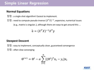 Steepest Descent
장점 : easy to implement, conceptually clean, guaranteed convergence
단점 : often slow converging
Θ 𝑡+1 = Θ 𝑡 − 𝛼 {(Θ 𝑡) 𝑇 𝕩𝑖 − 𝑦𝑖}𝕩𝑖
𝑛
𝑖=1
Normal Equations
장점 : a single-shot algorithm! Easiest to implement.
단점 : need to compute pseudo-inverse 𝑋 𝑇
𝑋 −1
, expensive, numerical issues
(e.g., matrix is singular..), although there are ways to get around this ...
𝕖 = 𝑋 𝑇 𝑋 −1 𝑋 𝑇 𝕪ˆ
 