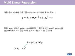 𝒚 = 𝜽 𝟎 + 𝜽 𝟏 𝒙 𝟏
𝟐 + 𝜽 𝟐 𝒙 𝟐
𝟒 + 𝝐
예를 들어, 아래와 같은 식을 선형으로 생각하여 풀 수 있는가?
물론, input 변수가 polynomial(다항식)의 형태이지만, coefficients 𝜃𝑖가
선형(linear)이므로 선형 회귀 분석의 해법으로 풀 수 있다.
𝚯 = 𝑋 𝑇 𝑋 −1 𝑋 𝑇 𝕪ˆ
𝜃0, 𝜃1, … , 𝜃 𝑛
𝑇
 