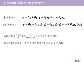 𝒚 = 𝜽 𝟎 + 𝜽 𝟏 𝒙 𝟏 + 𝜽 𝟐 𝒙 𝟐 + ⋯ + 𝜽 𝒏 𝒙 𝒏중 회귀 분석
일반 회귀 분석 𝒚 = 𝜽 𝟎 + 𝜽 𝟏 𝒈 𝟏(𝒙 𝟏) + 𝜽 𝟐 𝒈 𝟐(𝒙 𝟐) + ⋯ + 𝜽 𝒏 𝒈 𝒏(𝒙 𝒏)
𝑔𝑗는 𝑥 𝑗
또는
(𝑥−𝜇 𝑗)
2𝜎 𝑗
또는
1
1+exp(−𝑠 𝑗 𝑥)
등의 함수가 될 수 있다.
이것도 마찬가지로 선형 회귀 풀이 방법으로 문제를 풀 수 있다.
 