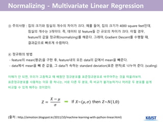 (출처 : http://aimotion.blogspot.kr/2011/10/machine-learning-with-python-linear.html)
③ 주의사항 : 집의 크기와 침실의 개수의 차이가 크다. 예를 들어, 집의 크기가 4000 square feet인데,
침실의 개수는 3개이다. 즉, 데이터 상 feature들 간 규모의 차이가 크다. 이럴 경우,
feature의 값을 정규화(normalizing)를 해준다. 그래야, Gradient Descent를 수행할 때,
결과값으로 빠르게 수렴하다.
④ 정규화의 방법
- feature의 mean(평균)을 구한 후, feature내의 모든 data의 값에서 mean을 빼준다.
- data에서 mean을 빼 준 값을, 그 data가 속하는 standard deviation(표준 편차)로 나누어 준다. (scaling)
이해가 안 되면, 우리가 고등학교 때 배웠던 정규분포를 표준정규분포로 바꾸어주는 것을 떠올려보자.
표준정규분포를 사용하는 이유 중 하나는, 서로 다른 두 분포, 즉 비교가 불가능하거나 어려운 두 분포를 쉽게
비교할 수 있게 해주는 것이었다.
𝑍 =
𝑋 − 𝜇
𝜎
If 𝑋~(𝜇, 𝜎) then 𝑍~𝑁(1,0)
 