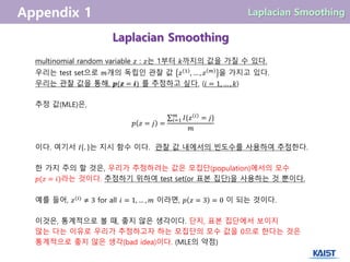 Laplacian Smoothing
multinomial random variable 𝑧 : 𝑧는 1부터 𝑘까지의 값을 가질 수 있다.
우리는 test set으로 𝑚개의 독립인 관찰 값 𝑧 1
, … , 𝑧 𝑚
을 가지고 있다.
우리는 관찰 값을 통해, 𝒑(𝒛 = 𝒊) 를 추정하고 싶다. (𝑖 = 1, … , 𝑘)
추정 값(MLE)은,
𝑝 𝑧 = 𝑗 =
𝐼{𝑧 𝑖
= 𝑗}𝑚
𝑖=1
𝑚
이다. 여기서 𝐼 . 는 지시 함수 이다. 관찰 값 내에서의 빈도수를 사용하여 추정한다.
한 가지 주의 할 것은, 우리가 추정하려는 값은 모집단(population)에서의 모수
𝑝(𝑧 = 𝑖)라는 것이다. 추정하기 위하여 test set(or 표본 집단)을 사용하는 것 뿐이다.
예를 들어, 𝑧(𝑖)
≠ 3 for all 𝑖 = 1, … , 𝑚 이라면, 𝑝 𝑧 = 3 = 0 이 되는 것이다.
이것은, 통계적으로 볼 때, 좋지 않은 생각이다. 단지, 표본 집단에서 보이지
않는 다는 이유로 우리가 추정하고자 하는 모집단의 모수 값을 0으로 한다는 것은
통계적으로 좋지 않은 생각(bad idea)이다. (MLE의 약점)
 