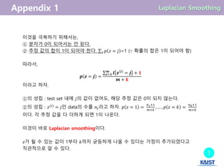 이것을 극복하기 위해서는,
① 분자가 0이 되어서는 안 된다.
② 추정 값의 합이 1이 되어야 한다. 𝑝 𝑧 = 𝑗𝑧 =1 (∵ 확률의 합은 1이 되어야 함)
따라서,
𝒑 𝒛 = 𝒋 =
𝑰 𝒛 𝒊
= 𝒋 + 𝟏𝒎
𝒊=𝟏
𝒎 + 𝒌
이라고 하자.
①의 성립 : test set 내에 𝑗의 값이 없어도, 해당 추정 값은 0이 되지 않는다.
②의 성립 : 𝑧(𝑖)
= 𝑗인 data의 수를 𝑛𝑗라고 하자. 𝑝 𝑧 = 1 =
𝑛1+1
𝑚+𝑘
, … , 𝑝 𝑧 = 𝑘 =
𝑛 𝑘+1
𝑚+𝑘
이다. 각 추정 값을 다 더하게 되면 1이 나온다.
이것이 바로 Laplacian smoothing이다.
𝑧가 될 수 있는 값이 1부터 𝑘까지 균등하게 나올 수 있다는 가정이 추가되었다고
직관적으로 알 수 있다.
1
 