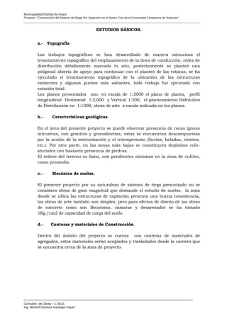 Municipalidad Distrital de Huaro
Proyecto: “Construcción del Sistema de Riego Por Aspersión en el Sector Cusi de la Comunidad Campesina de Arahuara”
ESTUDIOS BÁSICOS.
a.- Topografía
Los trabajos topográficos se han desarrollado de manera minuciosa el
levantamiento topográfico del emplazamiento de la línea de conducción, redes de
distribución debidamente marcado in situ, posteriormente se planteó una
poligonal abierta de apoyo para continuar con el planteó de las estacas, se ha
ejecutado el levantamiento topográfico de la ubicación de las estructuras
existentes y algunos puntos más saltantes, todo trabajo fue ejecutado con
estación total.
Los planos presentados son: en escala de 1:2000 el plano de planta, perfil
longitudinal Horizontal 1:2,000 y Vertical 1:200, el planteamiento Hidráulico
de Distribución en 1:1000, obras de arte a escala indicada en los planos.
b.- Características geológicas.
En el área del presente proyecto se puede observar presencia de rocas ígneas
intrusivas, con granitos y granodioritas, estas se encuentran descompuestas
por la acción de la meteorización y el intemperismo (lluvias, heladas, vientos,
etc.). Por otra parte, en las zonas más bajas se constituyen depósitos colo-
aluviales con bastante presencia de piedras.
El relieve del terreno es llano, con pendientes mínimas en la zona de cultivo,
como promedio.
c.- Mecánica de suelos.
El presente proyecto por su naturaleza de sistema de riego presurizado no se
considera obras de gran magnitud que demande el estudio de suelos, la zona
donde se ubica las estructuras de captación presenta una buena consistencia,
las obras de arte también son simples, pero para efectos de diseño de las obras
de concreto como son Bocatoma, cámaras y desarenador se ha tomado
1Kg./cm2 de capacidad de carga del suelo.
d.- Canteras y materiales de Construcción.
Dentro del ámbito del proyecto se cuenta con canteras de materiales de
agregados, estos materiales serán acopiados y trasladados desde la cantera que
se encuentra cerca de la zona de proyecto.
Consultor de Obras – C 9315
Ing. Marisol Giovana Arestegui Inquel
 