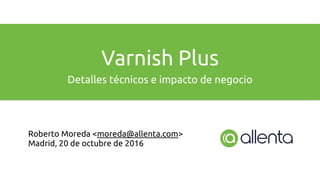 Varnish Plus
Detalles técnicos e impacto de negocio
Roberto Moreda <moreda@allenta.com>
Madrid, 20 de octubre de 2016
 