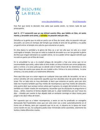 www.descubrelabiblia.org Nivel Intermedio
hizo Rut que tomó la decisión más sabia que pueda existir, no tienes nada de qué
preocuparte;
Joel 3.- 17 Y conoceréis que yo soy Jehová vuestro Dios, que habito en Sion, mi santo
monte; y Jerusalén será santa, y extraños no pasarán más por ella…
Extraños es la gente que no está en pacto con el Dios de Israel, ellos no pasarán más por
Jerusalén; así como en tiempos del templo que estaba el atrio de los gentiles y no podía
un gentil entrar al templo sino solo los que estuvieran en pacto.
En ésta época la santidad y la gloria de Dios va a ser tan alta que no solo va a estar
restringida al templo. Sino que en toda la ciudad de Jerusalén va a ser tan grande la gloria
de Dios que ningún extranjero va a poder entrar, no va a poder entrar alguien extraño que
no esté en pacto con el Dios de Israel.
En la actualidad tu vas a la ciudad antigua de Jerusalén y hay una zonas que no es
recomendable que estés, sobre todo el área árabe y el área cristiana son zonas peligrosas,
pero si entras a la zona judía que es donde está el kotel (muro de los lamentos) es otra
cosa, haces de cuenta que pasas de una ciudad a otra. Entras a la zona cristiana, la zona
armenia, a la zona árabe y es totalmente diferente.
Pero aquí dice que va a estar seguro en cualquier área que estés de Jerusalén, no van a
entrar extraños ahí sino solamente aquellos que han decidido estar de parte del Dios de
Israel. Por un lado esto es muy alentador al decir que estamos en pacto, pero por otro
lado nos muestra también que hay niveles de recompensa y que hay niveles de salvación,
esto quiere decir que aunque somos salvos por la gracia y la sangre derramada en la cruz,
también va a haber niveles de recompensa; recuerden que los discípulos le preguntaron a
Jesús; …Señor, nosotros lo hemos dejado todo por ti, ¿Qué recibiremos por eso? Jesús les
dijo: …Ustedes por cuanto lo han dejado todo se sentarán conmigo en doce tronos para
juzgar a las doce tribus de Israel…
Por supuesto que va a haber recompensas; a veces se nos ha predicado un evangelio
demasiado fácil haciéndote crees que con solo creer vas a estar automáticamente en el
trono con el Mesías, pero por supuesto que no es así, ni siquiera en la época de Israel
como nación era así, no cualquiera podía estar ministrado como sacerdote, solamente los
levitas y había diferentes niveles.
 
