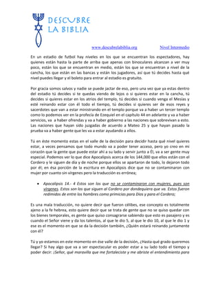 www.descubrelabiblia.org Nivel Intermedio
En un estadio de futbol hay niveles en los que se encuentran los espectadores, hay
quienes están hasta la parte de arriba que apenas con binoculares alcanzan a ver muy
poco, están los que se encuentran en medio, están los que se encuentran a nivel de la
cancha, los que están en las bancas y están los jugadores, así que tú decides hasta qué
nivel puedes llegar y el boleto para entrar al estadio es gratuito.
Por gracia somos salvos y nadie se puede jactar de eso, pero una vez que ya estas dentro
del estadio tú decides si te quedas viendo de lejos o si quieres estar en la cancha, tú
decides si quieres estar en los atrios del templo, tú decides si cuando venga el Mesías y
esté reinando estar con él todo el tiempo, tú decides si quieres ser de esos reyes y
sacerdotes que van a estar ministrando en el templo porque va a haber un tercer templo
como lo podemos ver en la profecía de Ezequiel en el capítulo 44 en adelante y va a haber
servicios, va a haber ofrendas y va a haber gobierno a las naciones que sobrevivan a esto.
Las naciones que hayan sido juzgadas de acuerdo a Mateo 25 y que hayan pasado la
prueba va a haber gente que les va a estar ayudando a ellos.
Tú en éste momento estas en el valle de la decisión para decidir hasta qué nivel quieres
estar, a veces pensamos que todo mundo va a poder tener acceso, pero yo creo en mi
corazón que la gente que puede estar ahí a su lado y servir junto a Él, va a ser gente muy
especial. Podemos ver lo que dice Apocalipsis acerca de los 144,000 que ellos están con el
Cordero y le siguen de día y de noche porque ellos se apartaron de todo, lo dejaron todo
por él; en ésa porción de la escritura en Apocalipsis dice que no se contaminaron con
mujer por cuanto sin vírgenes pero la traducción es errónea;
 Apocalipsis 14.- 4 Estos son los que no se contaminaron con mujeres, pues son
vírgenes. Estos son los que siguen al Cordero por dondequiera que va. Estos fueron
redimidos de entre los hombres como primicias para Dios y para el Cordero;
Es una mala traducción, no quiere decir que fueron célibes, ese concepto es totalmente
ajeno a la fe hebrea, esto quiere decir que se trata de gente que no se quiso quedar con
los bienes temporales, es gente que quiso consagrarse sabiendo que esto es pasajero y es
cuando el Señor viene y da los talentos, al que le dio 5, al que le dio 10, al que le dio 1 y
ese es el momento en que se da la decisión también, ¿Quién estará reinando juntamente
con él?
Tú y yo estamos en este momento en ése valle de la decisión, ¿Hasta qué grado queremos
llegar? Si hay algo que va a ser espectacular es poder estar a su lado todo el tiempo y
poder decir: ¡Señor, qué maravilla que me fortaleciste y me abriste el entendimiento para
 