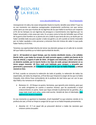 www.descubrelabiblia.org Nivel Intermedio
menospreciar mi vida y las cosas temporales hasta la muerte, bendito seas Señor! Y que no
en ese momento nos alejemos avergonzados simplemente conformes con que somos
salvos pero yo creo que muchas de las lágrimas de las que habla la escritura con respecto
al fin de los tiempos no son lágrimas de amargura o resentimiento sino lágrimas por no
haber renunciado a más cosas por esto. Es un poco como la lista de Schindler que al final
de la guerra éste hombre ve su pluma de oro y todo lo que tenía de oro y se duele por no
haber vendido todo eso para ayudar a toda esa gente y es ahí cuando se siente miserable
por no haber ayudado a más personas y entonces llora de tristeza de saber lo que pudo
haber hecho y no lo hizo.
Tenemos esa oportunidad ahorita de tomar esa decisión porque en el valle de la recisión
del que habla el profeta ya no habrá oportunidad de decidir;
Joel 3.- 18 Sucederá en aquel tiempo, que los montes destilarán mosto, y los collados
fluirán leche, y por todos los arroyos de Judá correrán aguas; y saldrá una fuente de la
casa de Jehová, y regará el valle de Sitim. 19 Egipto será destruido, y Edom será vuelto
en desierto asolado, por la injuria hecha a los hijos de Judá; porque derramaron en su
tierra sangre inocente. 20 Pero Judá será habitada para siempre, y Jerusalén por
generación y generación. 21 Y limpiaré la sangre de los que no había limpiado; y Jehová
morará en Sion.
Al final, cuando se consuma la redención de todo el pueblo, la redención de todos los
expatriados, de todos los dispersos, al final dice que limpiará la sangre de los que no había
limpiado, ésta última frase contundente de la profecía de Joel tiene que ver con lo que
dijo Pablo a los romanos en el capítulo 11;
 Romanos 11.- 25 Porque no quiero, hermanos, que ignoréis este misterio, para que
no seáis arrogantes en cuanto a vosotros mismos: que ha acontecido a Israel
endurecimiento en parte, hasta que haya entrado la plenitud de los gentiles; 26 y
luego todo Israel será salvo, como está escrito: Vendrá de Sion el Libertador, Que
apartará de Jacob la impiedad.
En ese momento se apartará la impiedad, ¿Cuál impiedad? Lo que estamos viendo en la
profecía de Joel, al final se limpia la sangre de los que no se había limpiado previamente;
 Zacarías 12.- 9 Y en aquel día yo procuraré destruir a todas las naciones que
vinieren contra Jerusalén.
 