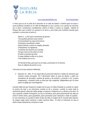 www.descubrelabiblia.org Nivel Intermedio
Y vimos que es en el valle de la decisión en el valle de Kidrón o Cedrón pero en base a
otras profecías también en el valle de Meguido se van a juntar y es cuando las naciones
van a decir: Juntémonos combatamos contra el Señor y contra su Ungido… (Salmo 2)
Porque dice que el Señor se asomará a la tierra y verá toda esta multitud reunida para
combatir y como dice el salmo 2,
Salmo 2.- 1 ¿Por qué se amotinan las gentes,
Y los pueblos piensan cosas vanas?
2 Se levantarán los reyes de la tierra,
Y príncipes consultarán unidos
Contra Jehová y contra su ungido, diciendo:
3 Rompamos sus ligaduras,
Y echemos de nosotros sus cuerdas.
4 El que mora en los cielos se reirá;
El Señor se burlará de ellos.
5 Luego hablará a ellos en su furor,
Y los turbará con su ira…
12 Honrad al Hijo, para que no se enoje, y perezcáis en el camino;
Pues se inflama de pronto su ira.
Y de esto es lo que estamos hablando;
 Zacarías 12.- ellos. 9 Y en aquel día yo procuraré destruir a todas las naciones que
vinieren contra Jerusalén. 10 Y derramaré sobre la casa de David, y sobre los
moradores de Jerusalén, espíritu de gracia y de oración; y mirarán a mí, a quien
traspasaron, y llorarán como se llora por hijo unigénito, afligiéndose por él como
quien se aflige por el primogénito.
Cuando habla de que limpiará la sangre de los que no había limpiado es cuando se repite
la escena de José y sus hermanos cuando se da a conocer, cuando se quita toda la
vestimenta gentil y deja de hablar griego y empieza a hablarles en su idioma y les dice: Yo
soy a quienes ustedes entregaron, yo soy su hermano, pero para preservación de vida me
envió el Señor antes, para guardarles, para proclamar gran salvación a todo mi pueblo…
En ese momento es cuando el Señor limpia de ellos la sangre de Él. Cuando ellos dijeron:
Su sangre caiga sobre nosotros y sobre nuestros hijos… Es éste el momento en que el
Señor limpia totalmente y restaura a Judá.
 