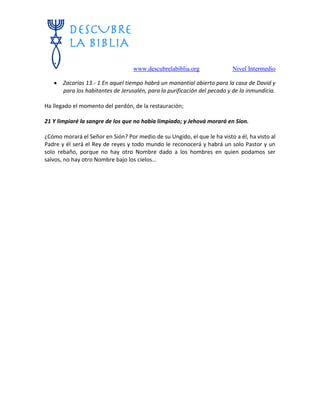 www.descubrelabiblia.org Nivel Intermedio
 Zacarías 13.- 1 En aquel tiempo habrá un manantial abierto para la casa de David y
para los habitantes de Jerusalén, para la purificación del pecado y de la inmundicia.
Ha llegado el momento del perdón, de la restauración;
21 Y limpiaré la sangre de los que no había limpiado; y Jehová morará en Sion.
¿Cómo morará el Señor en Sión? Por medio de su Ungido, el que le ha visto a él, ha visto al
Padre y él será el Rey de reyes y todo mundo le reconocerá y habrá un solo Pastor y un
solo rebaño, porque no hay otro Nombre dado a los hombres en quien podamos ser
salvos, no hay otro Nombre bajo los cielos…
 