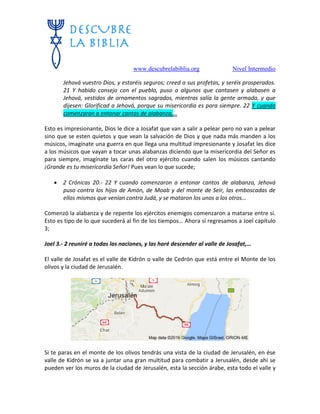 www.descubrelabiblia.org Nivel Intermedio
Jehová vuestro Dios, y estaréis seguros; creed a sus profetas, y seréis prosperados.
21 Y habido consejo con el pueblo, puso a algunos que cantasen y alabasen a
Jehová, vestidos de ornamentos sagrados, mientras salía la gente armada, y que
dijesen: Glorificad a Jehová, porque su misericordia es para siempre. 22 Y cuando
comenzaron a entonar cantos de alabanza,…
Esto es impresionante, Dios le dice a Josafat que van a salir a pelear pero no van a pelear
sino que se esten quietos y que vean la salvación de Dios y que nada más manden a los
músicos, imagínate una guerra en que llega una multitud impresionante y Josafat les dice
a los músicos que vayan a tocar unas alabanzas diciendo que la misericordia del Señor es
para siempre, imagínate las caras del otro ejército cuando salen los músicos cantando
¡Grande es tu misericordia Señor! Pues vean lo que sucede;
 2 Crónicas 20.- 22 Y cuando comenzaron a entonar cantos de alabanza, Jehová
puso contra los hijos de Amón, de Moab y del monte de Seir, las emboscadas de
ellos mismos que venían contra Judá, y se mataron los unos a los otros…
Comenzó la alabanza y de repente los ejércitos enemigos comenzaron a matarse entre sí.
Esto es tipo de lo que sucederá al fin de los tiempos… Ahora sí regresamos a Joel capítulo
3;
Joel 3.- 2 reuniré a todas las naciones, y las haré descender al valle de Josafat,…
El valle de Josafat es el valle de Kidrón o valle de Cedrón que está entre el Monte de los
olivos y la ciudad de Jerusalén.
Si te paras en el monte de los olivos tendrás una vista de la ciudad de Jerusalén, en ése
valle de Kidrón se va a juntar una gran multitud para combatir a Jerusalén, desde ahí se
pueden ver los muros de la ciudad de Jerusalén, esta la sección árabe, esta todo el valle y
 