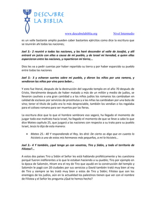 www.descubrelabiblia.org Nivel Intermedio
es un valle bastante amplio pueden caber bastantes ejércitos como dice la escritura que
se reunirán ahí todas las naciones;
Joel 3.- 2 reuniré a todas las naciones, y las haré descender al valle de Josafat, y allí
entraré en juicio con ellas a causa de mi pueblo, y de Israel mi heredad, a quien ellas
esparcieron entre las naciones, y repartieron mi tierra;…
Dios les va a pedir cuentas por haber repartido su tierra y por haber esparcido su pueblo
entre todas las naciones
Joel 3.- 3 y echaron suertes sobre mi pueblo, y dieron los niños por una ramera, y
vendieron las niñas por vino para beber…
Y esto fue literal, después de la destrucción del segundo templo en el año 70 después de
Cristo, literalmente después de haber matado a más de un millón y medio de judíos, se
llevaron cautivos a una gran cantidad y a los niños judíos los romanos los cambiaban en
calidad de esclavos por servicios de prostitutas y a las niñas las cambiaban por una bota de
vino; tener el título de judío era lo más despreciable, también los vendían o los regalaba
para el coliseo romano para ser muertos por las fieras.
La escritura dice que lo que el hombre sembrare eso segará, ha llegado el momento de
juzgar todo ese maltrato hacia Israel, ha llegado el momento de que se lleve a cabo lo que
dice Mateo capítulo 25, que juzgará a las naciones con respecto a su trato para su pueblo
Israel, Jesús lo dijo de esta manera:
 Mateo 25.- 40 Y respondiendo el Rey, les dirá: De cierto os digo que en cuanto lo
hicisteis a uno de estos mis hermanos más pequeños, a mí lo hicisteis…
Joel 3.- 4 Y también, ¿qué tengo yo con vosotras, Tiro y Sidón, y todo el territorio de
Filistea?...
A estos dos países Tiro y Sidón el Señor les está hablando proféticamente y les cuestiona
porqué fueron indiferentes a lo que le estaban haciendo a su pueblo; Tiro por ejemplo en
la época de Salomón, Hiram era el rey de Tiro que ayudó en la construcción del templo y
Salomón le pagó con 20 ciudades por sus servicios y David también trató muy bien al rey
de Tiro y siempre se les trató muy bien a estos de Tiro y Sidón; Filistea que son los
enemigos de los judíos, aún en la actualidad los palestinos tienen que ver con el nombre
de Filistea y el Señor les pregunta ¿Qué te hemos hecho?
 