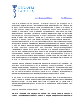 www.descubrelabiblia.org Nivel Intermedio
¿Cuál es el problema con los palestinos? Israel es el único país que ha pagado por su
propia tierra; después del año 70 en la destrucción del templo de Jerusalén y después que
se llevó a cabo la dispersión de los judíos, todo ese territorio se quedó sin el dominio de
un país soberano, siempre estuvo bajo el dominio de diversos países, estuvo bajo el
dominio de Roma, de los turcos, los franceses, Inglaterra y nunca hubo alguien que tuviera
posesión de esos territorios. Los famosos palestinos empezaron a llegar y a poblar esas
ciudades y lo que pasó fue que los judíos en la época del sionismo desde el inicio del siglo
veinte, el pueblo judío comienza a buscar que se restablezca la nación de Israel en esos
territorios y muchos judíos que habían prosperado económicamente empezaron a
comprarle a los que vivían en esos territorios las tierras a unos precios altísimos y todo ese
territorio eran desiertos, eran pantanos, tierra totalmente descuidada, pero los judíos por
tal amor por la tierra, empezaron a pagar cantidades exorbitantes por los territorios, por
las tierras y empezaron a comprar poco a poco, comenzaron a trabajar la tierra y comenzó
a reverdecer y a tener mucho auge ese territorio y es entonces cuando le hacen la
solicitud a las naciones unidas que les permitan que esas tierras que ya le pertenecían
económicamente hablando, que simplemente ya se les reconociera como el estado de
Israel y eso es lo que se hace en la votación de las naciones unidas que esas tierras que de
todas maneras ya las habían comprado solo declararon oficialmente que ya eran del país
de Israel y es entonces cuando protestan los palestinos.
¿Quiénes eran los palestinos? Árabes que pudieron ser absorbidos por Jordania y por
todos esos países multimillonarios por el petróleo y sin ningún problema y se hubiera
acabado todo el problema, sin embargo los árabes utilizaron este grupo de personas como
los chivos expiatorios o como el pretexto para decirle al mundo entero que los israelitas
son tan malos que le están quitando sus tierras a estos palestinos; la pregunta es ¿Si
consideran que Israel es injusto, entonces porque ningún país árabe les ayuda?
Lo que vemos en las noticias son los campamentos pobres, pero Israel les ofrece darles
casas y sacarlos de ahí pero ellos no quieren porque dice que quieren toda la tierra y es el
conflicto continuo. Entonces ahora resulta que tú pagaste por tus tierras que te
pertenecían originalmente y ahora te dicen que no puedes tomar posesión de ellas y ese
es el problema.
Así que es aquí donde el Señor empieza a decir:
Joel 3.- 4 Y también, ¿qué tengo yo con vosotras, Tiro y Sidón, y todo el territorio de
Filistea? ¿Queréis vengaros de mí? Y si de mí os vengáis, bien pronto haré yo recaer la
 