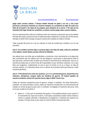 www.descubrelabiblia.org Nivel Intermedio
paga sobre vuestra cabeza. 5 Porque habéis llevado mi plata y mi oro, y mis cosas
preciosas y hermosas metisteis en vuestros templos; 6 y vendisteis los hijos de Judá y los
hijos de Jerusalén a los hijos de los griegos, para alejarlos de su tierra. 7 He aquí yo los
levantaré del lugar donde los vendisteis, y volveré vuestra paga sobre vuestra cabeza;…
Esto es impresionante, ellos los vendieron entre las naciones y pensaron que ya los habían
borrado del mapa y pensaron que se había borrado el judaísmo y resulta que al final de los
tiempos el Señor hará resurgir una gran cosecha de israelitas en todo el mundo.
Todo el grado del juicio va a ser en relación al nivel de verdad que recibiste y en la cual
actuaste;
Joel 3.- 8 y venderé vuestros hijos y vuestras hijas a los hijos de Judá, y ellos los venderán
a los sabeos, nación lejana; porque Jehová ha hablado…
Los sabeos eran una tribu que se dedicaban a comerciar, eran mercenarios en la época de
Job, recordarán que los sabeos eran los que llegaron y quemaron y destruyeron todo lo
que Job tenía, entonces dice el Señor que vendrá el momento de la retribución, esto es un
sencillo principio que es como la ley de la gravedad, lo que siembras cosechas, no es que
Dios sea vengativo, simplemente es que lo que tú hiciste se te va a hacer, la vida da
muchas vueltas, si tu abusaste ahora se va a abusar de ti porque tiene que llevarse a cabo
la justicia perfecta;
Joel 3.- 9 Proclamad esto entre las naciones, (gentiles) proclamad guerra, despertad a los
valientes, acérquense, vengan todos los hombres de guerra. 10 Forjad espadas de
vuestros azadones, lanzas de vuestras hoces; diga el débil: Fuerte soy…
Todas las naciones prepárense para la guerra, vengan a combatir, los estoy llamando a
combatir, los estoy llamado a juicio, todas las naciones transformen sus herramientas de
trabajo en armas de guerra para venir a combatir, ha llegado el momento del juicio. Esto
es lo que sucede en el salmo 2
 Salmo 2.- 1 ¿Por qué se amotinan las gentes, Y los pueblos piensan cosas vanas? 2
Se levantarán los reyes de la tierra, Y príncipes consultarán unidos Contra Jehová y
contra su ungido, diciendo: 3 Rompamos sus ligaduras, Y echemos de nosotros sus
cuerdas. 4 El que mora en los cielos se reirá; El Señor se burlará de ellos.
 
