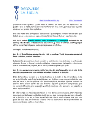 www.descubrelabiblia.org Nivel Intermedio
¿Quién incita esta guerra? ¿Quién incitó a faraón a ser terco para no dejar salir a su
pueblo? Dios lo incitó ¿Para qué? Para manifestar en él su poder, para que toda la gente
viera que hay un solo Dios verdadero.
Dios va a incitar a los príncipes de las naciones a que vengan a combatir a Israel para que
toda la gente en las naciones sepa quién es el único Dios verdadero y aquí los incita:
Joel 3.- 11 Juntaos y venid, naciones todas de alrededor, y congregaos; haz venir allí, oh
Jehová, a tus fuertes. 12 Despiértense las naciones, y suban al valle de Josafat; porque
allí me sentaré para juzgar a todas las naciones de alrededor…
Ahí llegará el momento del juicio;
Joel 3.- 13 Echad la hoz, porque la mies está ya madura. Venid, descended, porque el
lagar está lleno, rebosan las cubas;…
Cubas son las grandes tinas donde también se oprimían las uvas; todo esto es un lenguaje
alegórico de que ya llegó al colmo la maldad de estas naciones, ha llegado a tal extremo
que es el momento de juzgarles, están llenas para ser juzgadas ¿Por qué?
Joel 3.- 13… porque mucha es la maldad de ellos. 14 Muchos pueblos en el valle de la
decisión; porque cercano está el día de Jehová en el valle de la decisión…
El día de Yom Kipur también se le llama el valle de la decisión, el día del veredicto, el día
de la decisión ¿De quién? Ahí la decisión va a ser de Dios, en ese momento lo único que
Dios va hacer es decidir quién se salva y quién se pierde, es donde dijo que apartará los
cabritos de las ovejas; pondrá del lado derecho a aquellos que fueron compasivos y que
no fueron indiferentes ante su pueblo y del lado izquierdo a los que van a ser juzgados y
van a ser condenados.
En éste tiempo aún nosotros estamos en el valle de la decisión nuestra, ahora nosotros
estamos teniendo la oportunidad de decidir de qué lado vamos a estar, pero en éste valle
de la decisión ya no, ahí lo único que el Señor va a hacer es tú pasas de este lado y tu
pasas del otro lado, en Yom Kipur se cerró y no hay oportunidad de arrepentimiento, en
ese momento solo recibirás el veredicto.
 