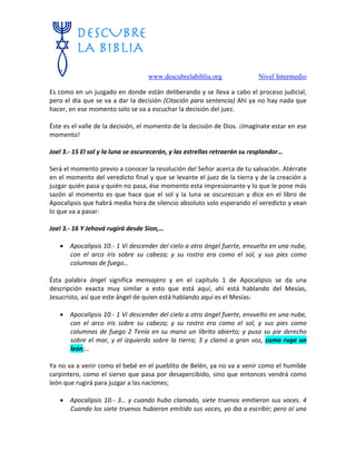 www.descubrelabiblia.org Nivel Intermedio
Es como en un juzgado en donde están deliberando y se lleva a cabo el proceso judicial,
pero el día que se va a dar la decisión (Citación para sentencia) Ahí ya no hay nada que
hacer, en ese momento solo se va a escuchar la decisión del juez.
Éste es el valle de la decisión, el momento de la decisión de Dios. ¡Imagínate estar en ese
momento!
Joel 3.- 15 El sol y la luna se oscurecerán, y las estrellas retraerán su resplandor…
Será el momento previo a conocer la resolución del Señor acerca de tu salvación. Atérrate
en el momento del veredicto final y que se levante el juez de la tierra y de la creación a
juzgar quién pasa y quién no pasa, ése momento esta impresionante y lo que le pone más
sazón al momento es que hace que el sol y la luna se oscurezcan y dice en el libro de
Apocalipsis que habrá media hora de silencio absoluto solo esperando el veredicto y vean
lo que va a pasar:
Joel 3.- 16 Y Jehová rugirá desde Sion,…
 Apocalipsis 10.- 1 Vi descender del cielo a otro ángel fuerte, envuelto en una nube,
con el arco iris sobre su cabeza; y su rostro era como el sol, y sus pies como
columnas de fuego…
Ésta palabra ángel significa mensajero y en el capítulo 1 de Apocalipsis se da una
descripción exacta muy similar a esto que está aquí, ahí está hablando del Mesías,
Jesucristo, así que este ángel de quien está hablando aquí es el Mesías:
 Apocalipsis 10.- 1 Vi descender del cielo a otro ángel fuerte, envuelto en una nube,
con el arco iris sobre su cabeza; y su rostro era como el sol, y sus pies como
columnas de fuego 2 Tenía en su mano un librito abierto; y puso su pie derecho
sobre el mar, y el izquierdo sobre la tierra; 3 y clamó a gran voz, como ruge un
león;…
Ya no va a venir como el bebé en el pueblito de Belén, ya no va a venir como el humilde
carpintero, como el siervo que pasa por desapercibido, sino que entonces vendrá como
león que rugirá para juzgar a las naciones;
 Apocalipsis 10.- 3… y cuando hubo clamado, siete truenos emitieron sus voces. 4
Cuando los siete truenos hubieron emitido sus voces, yo iba a escribir; pero oí una
 